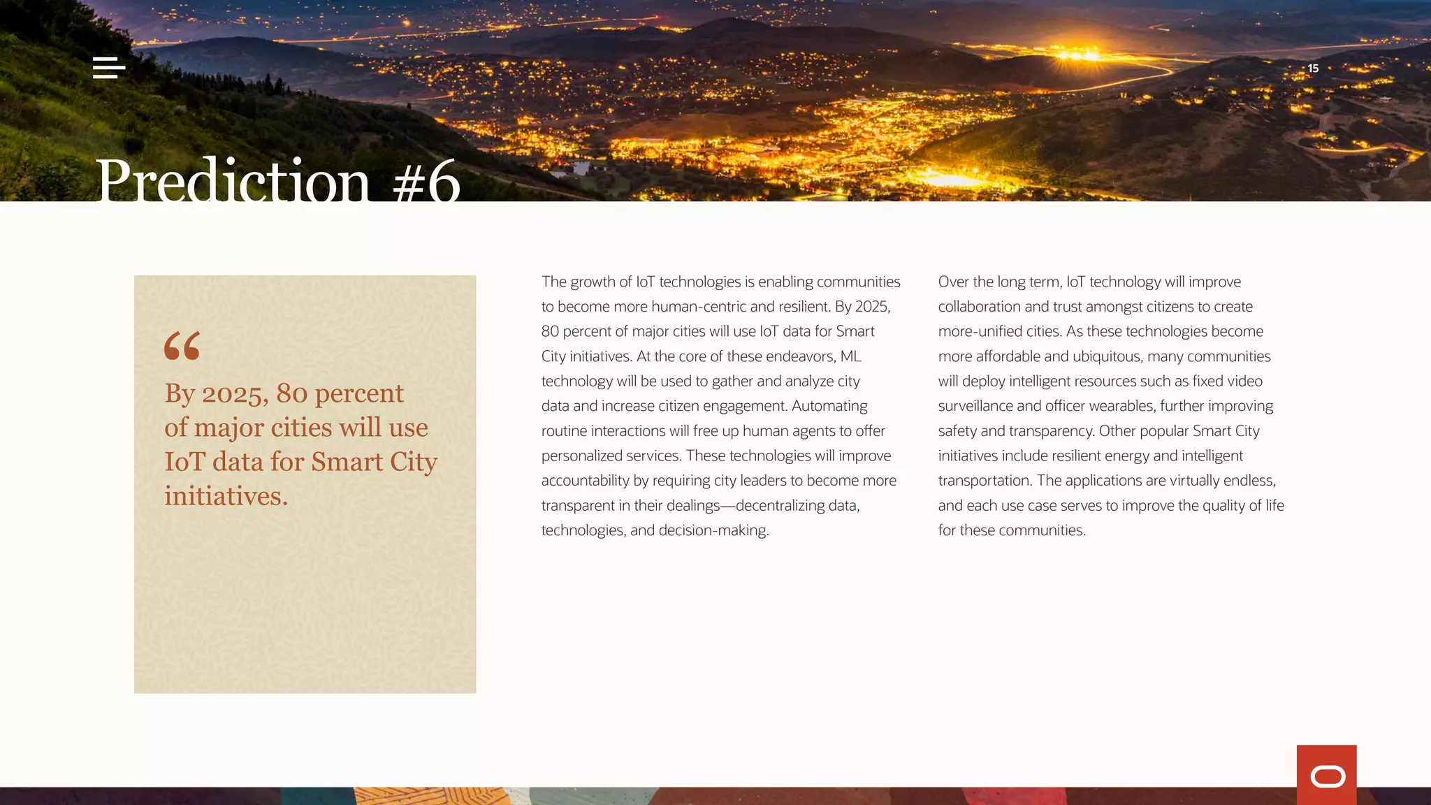 The growth of IoT technologies is enabling communities
to become more human-centric and resilient. By 2025,
80 percent of major cities will use IoT data for Smart
City initiatives. At the core of these endeavors, ML
technology will be used to gather and analyze city
data and increase citizen engagement. Automating
routine interactions will free up human agents to offer
personalized services. These technologies will improve
accountability by requiring city leaders to become more
transparent in their dealings—decentralizing data,
technologies, and decision-making.
Over the long term, IoT technology will improve
collaboration and trust amongst citizens to create
more-unified cities. As these technologies become
more affordable and ubiquitous, many communities
will deploy intelligent resources such as fixed video
surveillance and officer wearables, further improving
safety and transparency. Other popular Smart City
initiatives include resilient energy and intelligent
transportation. The applications are virtually endless,
and each use case serves to improve the quality of life
for these communities.
Prediction #6
By 2025, 80 percent
of major cities will use
IoT data for Smart City
initiatives.
15
 