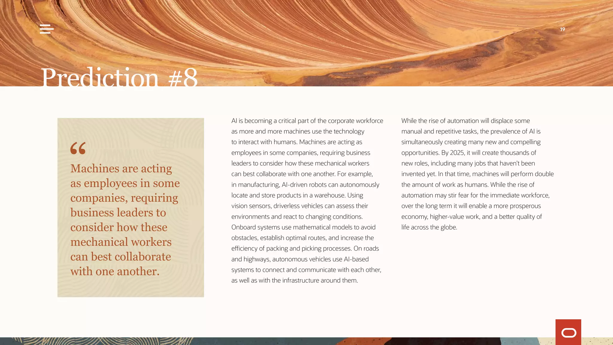 AI is becoming a critical part of the corporate workforce
as more and more machines use the technology
to interact with humans. Machines are acting as
employees in some companies, requiring business
leaders to consider how these mechanical workers
can best collaborate with one another. For example,
in manufacturing, AI-driven robots can autonomously
locate and store products in a warehouse. Using
vision sensors, driverless vehicles can assess their
environments and react to changing conditions.
Onboard systems use mathematical models to avoid
obstacles, establish optimal routes, and increase the
efficiency of packing and picking processes. On roads
and highways, autonomous vehicles use AI-based
systems to connect and communicate with each other,
as well as with the infrastructure around them.
While the rise of automation will displace some
manual and repetitive tasks, the prevalence of AI is
simultaneously creating many new and compelling
opportunities. By 2025, it will create thousands of
new roles, including many jobs that haven’t been
invented yet. In that time, machines will perform double
the amount of work as humans. While the rise of
automation may stir fear for the immediate workforce,
over the long term it will enable a more prosperous
economy, higher-value work, and a better quality of
life across the globe.
Prediction #8
Machines are acting
as employees in some
companies, requiring
business leaders to
consider how these
mechanical workers
can best collaborate
with one another.
19
 