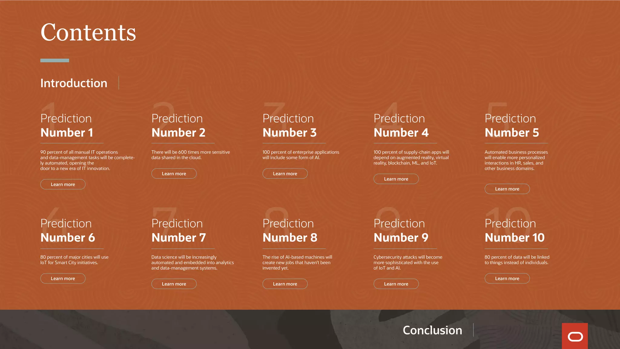 Contents
1
6
2
7
3
8
4
9
5
10
Prediction
Number 1
90 percent of all manual IT operations
and data-management tasks will be complete-
ly automated, opening the
door to a new era of IT innovation.
Prediction
Number 6
80 percent of major cities will use
IoT for Smart City initiatives.
Prediction
Number 2
There will be 600 times more sensitive
data shared in the cloud.
Prediction
Number 7
Data science will be increasingly
automated and embedded into analytics
and data-management systems.
Prediction
Number 3
100 percent of enterprise applications
will include some form of AI.
Prediction
Number 8
The rise of AI-based machines will
create new jobs that haven’t been
invented yet.
Prediction
Number 4
100 percent of supply-chain apps will
depend on augmented reality, virtual
reality, blockchain, ML, and IoT.
Prediction
Number 9
Cybersecurity attacks will become
more sophisticated with the use
of IoT and AI.
Prediction
Number 5
Automated business processes
will enable more personalized
interactions in HR, sales, and
other business domains.
Prediction
Number 10
80 percent of data will be linked
to things instead of individuals.
Learn more
Learn more
Learn more
Learn more
Learn more
Learn more
Learn more
Learn more
Learn more
Learn more
Conclusion
Introduction
 