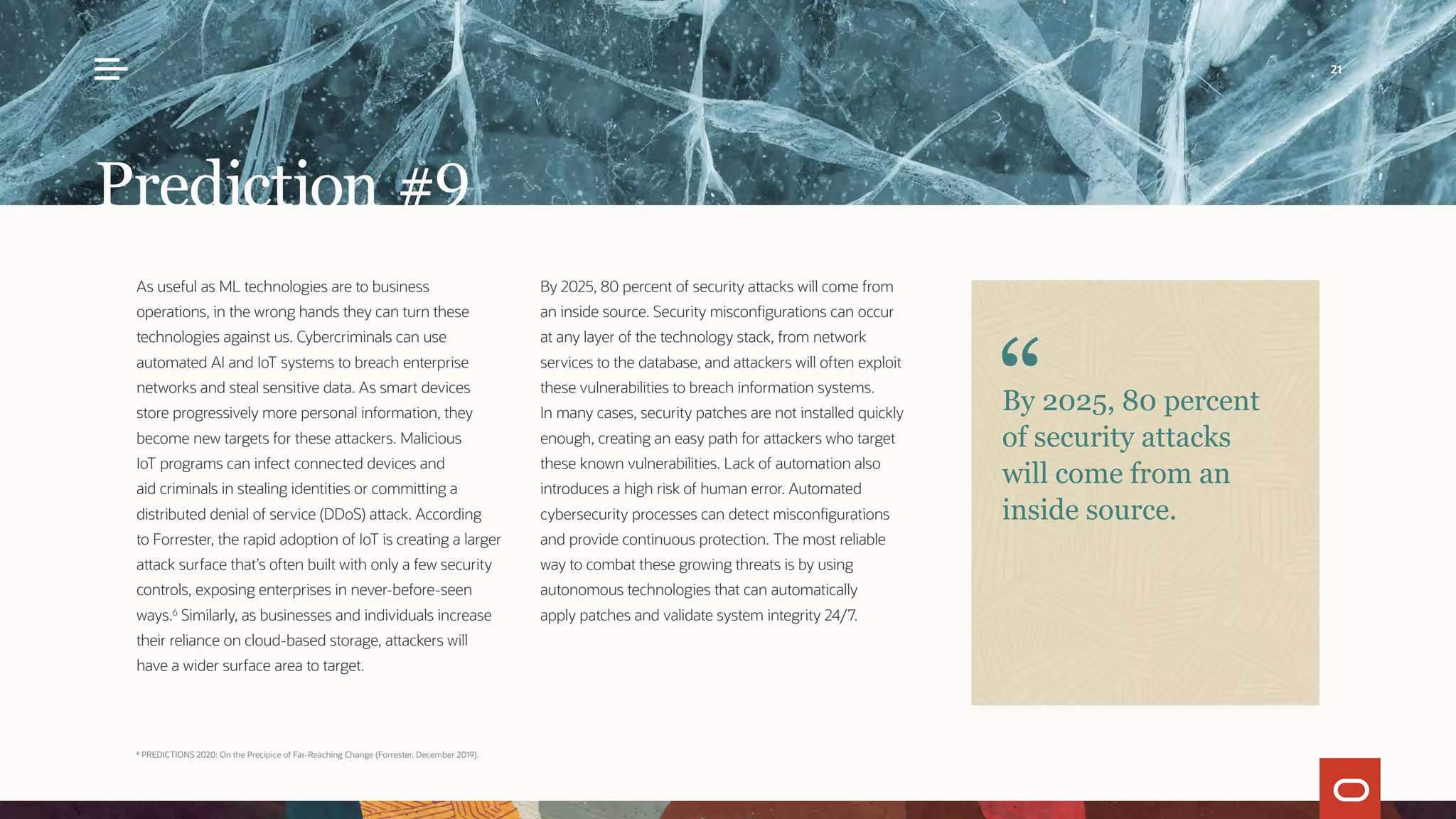 As useful as ML technologies are to business
operations, in the wrong hands they can turn these
technologies against us. Cybercriminals can use
automated AI and IoT systems to breach enterprise
networks and steal sensitive data. As smart devices
store progressively more personal information, they
become new targets for these attackers. Malicious
IoT programs can infect connected devices and
aid criminals in stealing identities or committing a
distributed denial of service (DDoS) attack. According
to Forrester, the rapid adoption of IoT is creating a larger
attack surface that’s often built with only a few security
controls, exposing enterprises in never-before-seen
ways.6
Similarly, as businesses and individuals increase
their reliance on cloud-based storage, attackers will
have a wider surface area to target.
By 2025, 80 percent of security attacks will come from
an inside source. Security misconfigurations can occur
at any layer of the technology stack, from network
services to the database, and attackers will often exploit
these vulnerabilities to breach information systems.
In many cases, security patches are not installed quickly
enough, creating an easy path for attackers who target
these known vulnerabilities. Lack of automation also
introduces a high risk of human error. Automated
cybersecurity processes can detect misconfigurations
and provide continuous protection. The most reliable
way to combat these growing threats is by using
autonomous technologies that can automatically
apply patches and validate system integrity 24/7.
Prediction #9
By 2025, 80 percent
of security attacks
will come from an
inside source.
6
PREDICTIONS 2020: On the Precipice of Far-Reaching Change (Forrester, December 2019).
21
 