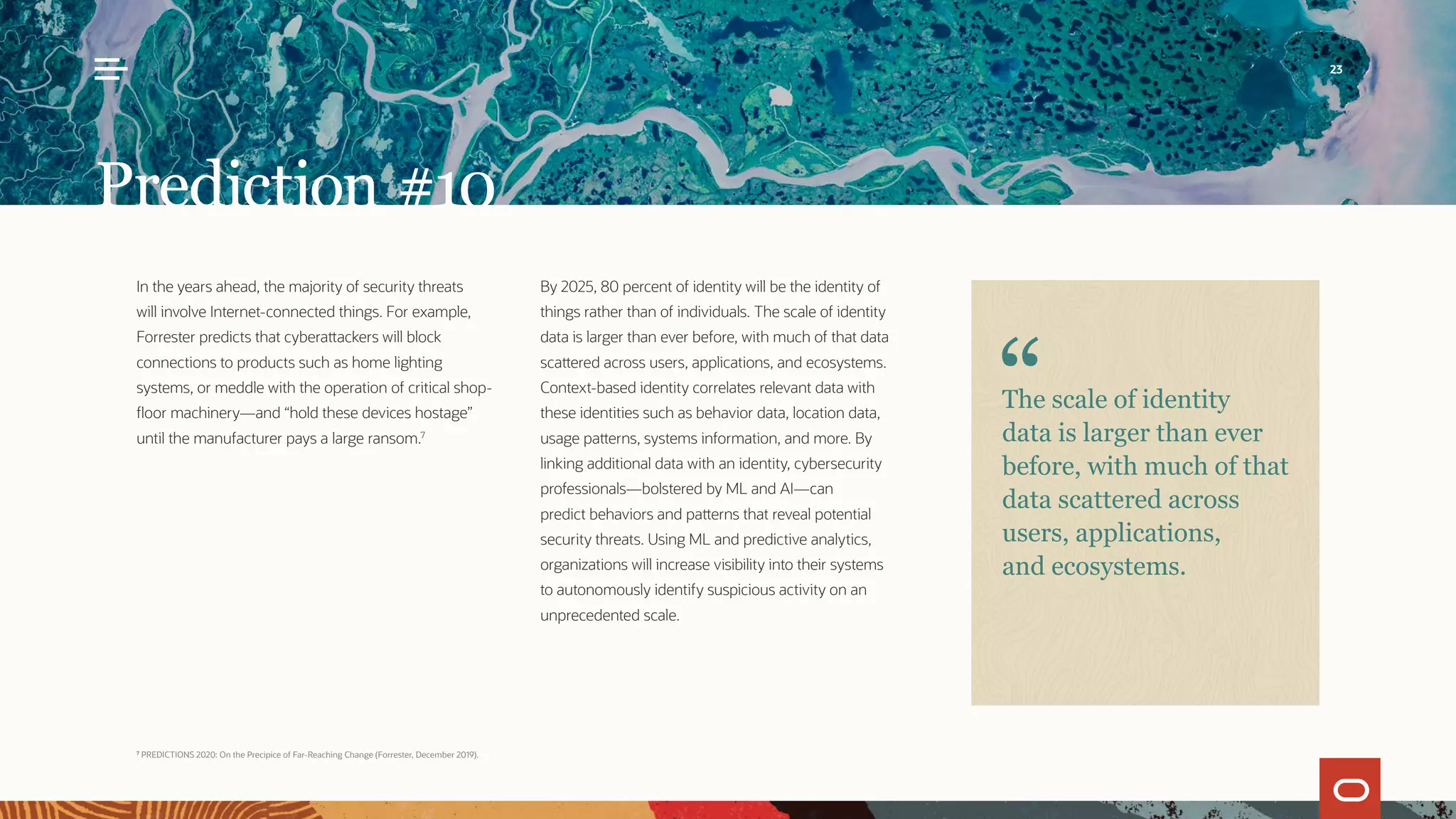 In the years ahead, the majority of security threats
will involve Internet-connected things. For example,
Forrester predicts that cyberattackers will block
connections to products such as home lighting
systems, or meddle with the operation of critical shop-
floor machinery—and “hold these devices hostage”
until the manufacturer pays a large ransom.7
By 2025, 80 percent of identity will be the identity of
things rather than of individuals. The scale of identity
data is larger than ever before, with much of that data
scattered across users, applications, and ecosystems.
Context-based identity correlates relevant data with
these identities such as behavior data, location data,
usage patterns, systems information, and more. By
linking additional data with an identity, cybersecurity
professionals—bolstered by ML and AI—can
predict behaviors and patterns that reveal potential
security threats. Using ML and predictive analytics,
organizations will increase visibility into their systems
to autonomously identify suspicious activity on an
unprecedented scale.
Prediction #10
The scale of identity
data is larger than ever
before, with much of that
data scattered across
users, applications,
and ecosystems.
7
PREDICTIONS 2020: On the Precipice of Far-Reaching Change (Forrester, December 2019).
23
 