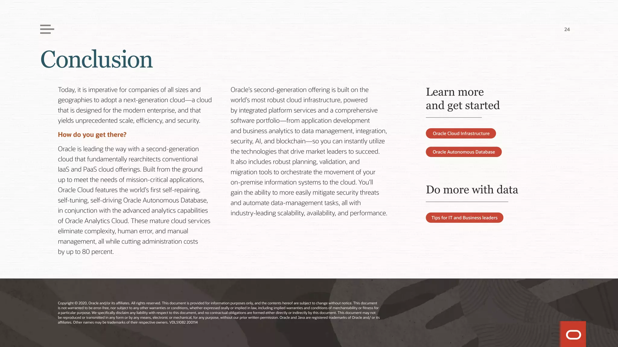 Today, it is imperative for companies of all sizes and
geographies to adopt a next-generation cloud—a cloud
that is designed for the modern enterprise, and that
yields unprecedented scale, efficiency, and security.
How do you get there?
Oracle is leading the way with a second-generation
cloud that fundamentally rearchitects conventional
IaaS and PaaS cloud offerings. Built from the ground
up to meet the needs of mission-critical applications,
Oracle Cloud features the world’s first self-repairing,
self-tuning, self-driving Oracle Autonomous Database,
in conjunction with the advanced analytics capabilities
of Oracle Analytics Cloud. These mature cloud services
eliminate complexity, human error, and manual
management, all while cutting administration costs
by up to 80 percent.
Oracle’s second-generation offering is built on the
world’s most robust cloud infrastructure, powered
by integrated platform services and a comprehensive
software portfolio—from application development
and business analytics to data management, integration,
security, AI, and blockchain—so you can instantly utilize
the technologies that drive market leaders to succeed.
It also includes robust planning, validation, and
migration tools to orchestrate the movement of your
on-premise information systems to the cloud. You’ll
gain the ability to more easily mitigate security threats
and automate data-management tasks, all with
industry-leading scalability, availability, and performance.
Copyright © 2020, Oracle and/or its affiliates. All rights reserved. This document is provided for information purposes only, and the contents hereof are subject to change without notice. This document
is not warranted to be error-free, nor subject to any other warranties or conditions, whether expressed orally or implied in law, including implied warranties and conditions of merchantability or fitness for
a particular purpose. We specifically disclaim any liability with respect to this document, and no contractual obligations are formed either directly or indirectly by this document. This document may not
be reproduced or transmitted in any form or by any means, electronic or mechanical, for any purpose, without our prior written permission. Oracle and Java are registered trademarks of Oracle and/ or its
affiliates. Other names may be trademarks of their respective owners. VDL51082 200114
Learn more
and get started
Do more with data
Oracle Cloud Infrastructure
Tips for IT and Business leaders
Oracle Autonomous Database
Conclusion
24
 