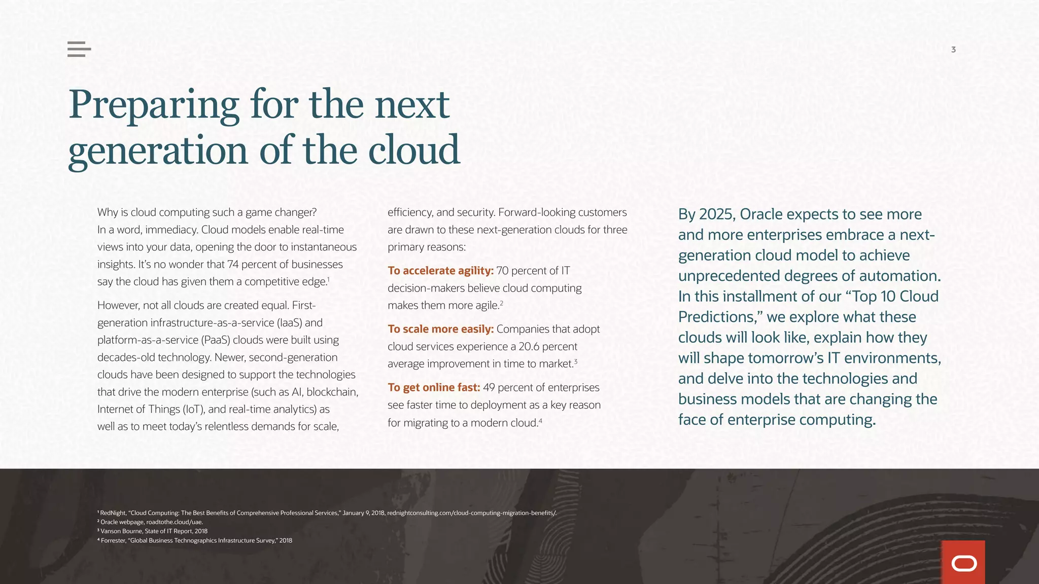 Why is cloud computing such a game changer?
In a word, immediacy. Cloud models enable real-time
views into your data, opening the door to instantaneous
insights. It’s no wonder that 74 percent of businesses
say the cloud has given them a competitive edge.1
However, not all clouds are created equal. First-
generation infrastructure-as-a-service (IaaS) and
platform-as-a-service (PaaS) clouds were built using
decades-old technology. Newer, second-generation
clouds have been designed to support the technologies
that drive the modern enterprise (such as AI, blockchain,
Internet of Things (IoT), and real-time analytics) as
well as to meet today’s relentless demands for scale,
efficiency, and security. Forward-looking customers
are drawn to these next-generation clouds for three
primary reasons:
To accelerate agility: 70 percent of IT
decision-makers believe cloud computing
makes them more agile.2
To scale more easily: Companies that adopt
cloud services experience a 20.6 percent
average improvement in time to market.3
To get online fast: 49 percent of enterprises
see faster time to deployment as a key reason
for migrating to a modern cloud.4
By 2025, Oracle expects to see more
and more enterprises embrace a next-
generation cloud model to achieve
unprecedented degrees of automation.
In this installment of our “Top 10 Cloud
Predictions,” we explore what these
clouds will look like, explain how they
will shape tomorrow’s IT environments,
and delve into the technologies and
business models that are changing the
face of enterprise computing.
Preparing for the next
generation of the cloud
1
RedNight, “Cloud Computing: The Best Benefits of Comprehensive Professional Services,” January 9, 2018, rednightconsulting.com/cloud-computing-migration-benefits/.
2
Oracle webpage, roadtothe.cloud/uae.
3
Vanson Bourne, State of IT Report, 2018
4
Forrester, “Global Business Technographics Infrastructure Survey,” 2018
3
 