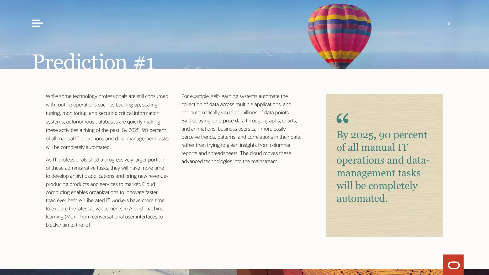 While some technology professionals are still consumed
with routine operations such as backing up, scaling,
tuning, monitoring, and securing critical information
systems, autonomous databases are quickly making
these activities a thing of the past. By 2025, 90 percent
of all manual IT operations and data-management tasks
will be completely automated.
As IT professionals shed a progressively larger portion
of these administrative tasks, they will have more time
to develop analytic applications and bring new revenue-
producing products and services to market. Cloud
computing enables organizations to innovate faster
than ever before. Liberated IT workers have more time
to explore the latest advancements in AI and machine
learning (ML)—from conversational user interfaces to
blockchain to the IoT.
For example, self-learning systems automate the
collection of data across multiple applications, and
can automatically visualize millions of data points.
By displaying enterprise data through graphs, charts,
and animations, business users can more easily
perceive trends, patterns, and correlations in their data,
rather than trying to glean insights from columnar
reports and spreadsheets. The cloud moves these
advanced technologies into the mainstream.
Prediction #1
By 2025, 90 percent
of all manual IT
operations and data-
management tasks
will be completely
automated.
5
 