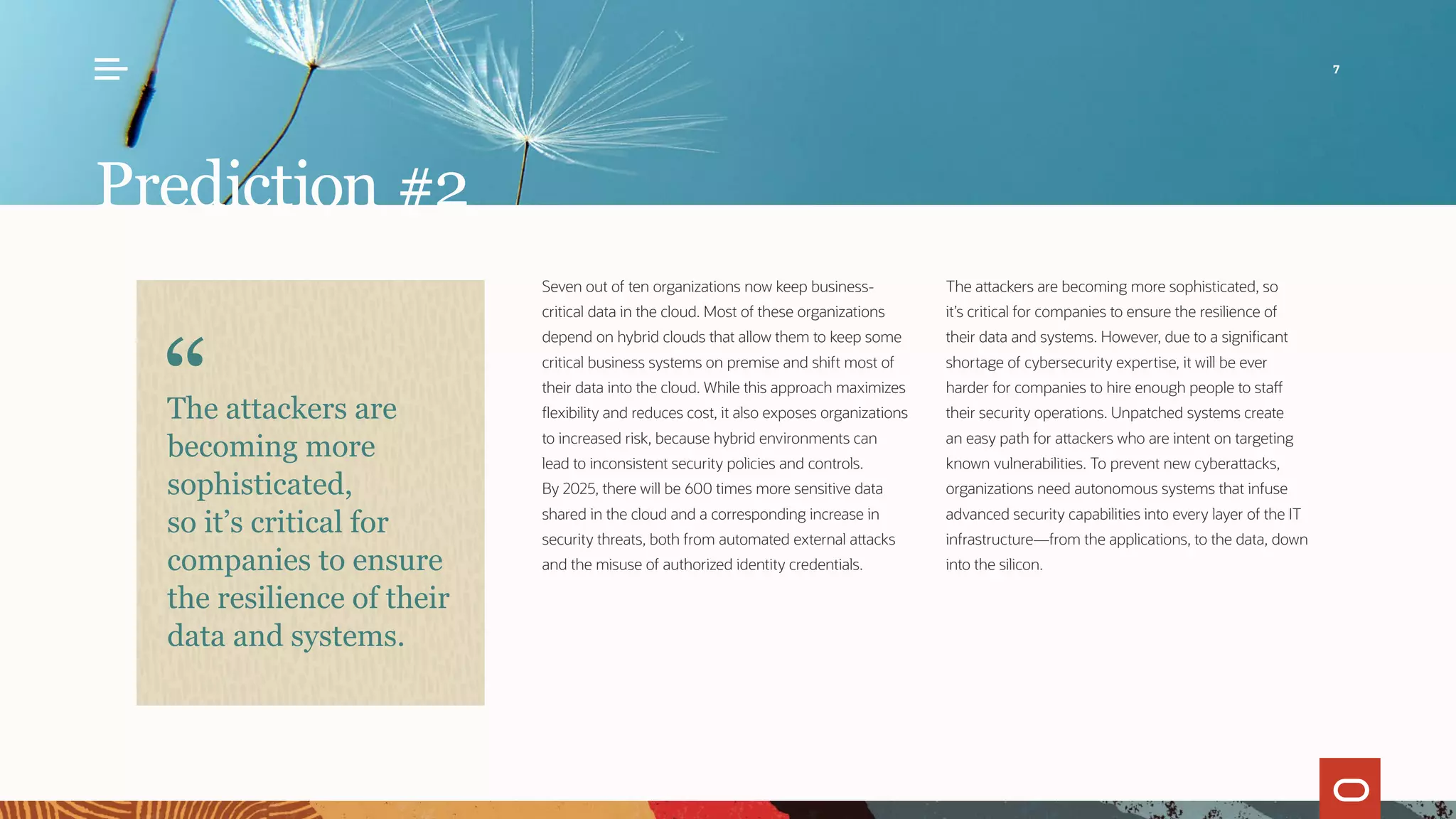 Prediction #2
Seven out of ten organizations now keep business-
critical data in the cloud. Most of these organizations
depend on hybrid clouds that allow them to keep some
critical business systems on premise and shift most of
their data into the cloud. While this approach maximizes
flexibility and reduces cost, it also exposes organizations
to increased risk, because hybrid environments can
lead to inconsistent security policies and controls.
By 2025, there will be 600 times more sensitive data
shared in the cloud and a corresponding increase in
security threats, both from automated external attacks
and the misuse of authorized identity credentials.
The attackers are becoming more sophisticated, so
it’s critical for companies to ensure the resilience of
their data and systems. However, due to a significant
shortage of cybersecurity expertise, it will be ever
harder for companies to hire enough people to staff
their security operations. Unpatched systems create
an easy path for attackers who are intent on targeting
known vulnerabilities. To prevent new cyberattacks,
organizations need autonomous systems that infuse
advanced security capabilities into every layer of the IT
infrastructure—from the applications, to the data, down
into the silicon.
The attackers are
becoming more
sophisticated,
so it’s critical for
companies to ensure
the resilience of their
data and systems.
7
 