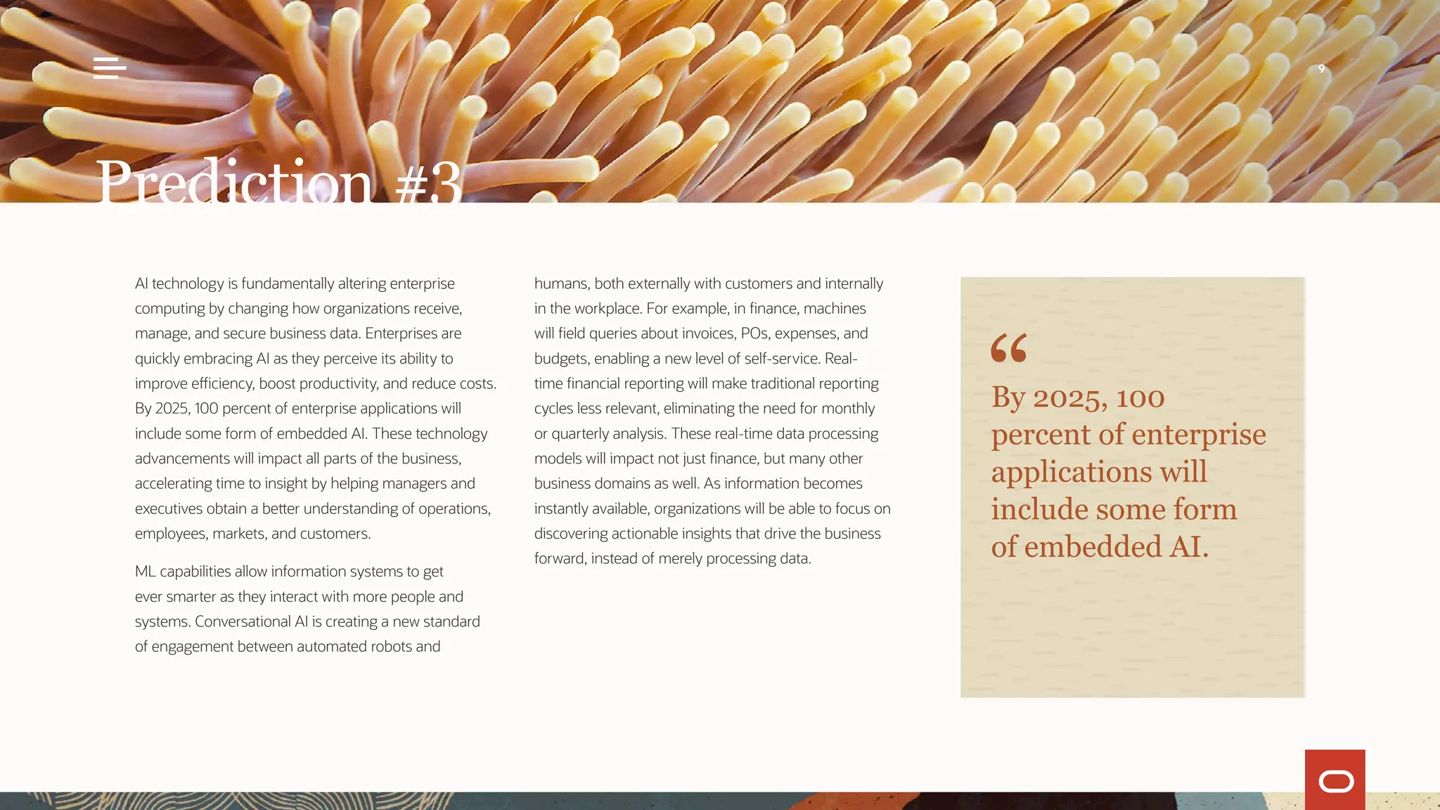 AI technology is fundamentally altering enterprise
computing by changing how organizations receive,
manage, and secure business data. Enterprises are
quickly embracing AI as they perceive its ability to
improve efficiency, boost productivity, and reduce costs.
By 2025, 100 percent of enterprise applications will
include some form of embedded AI. These technology
advancements will impact all parts of the business,
accelerating time to insight by helping managers and
executives obtain a better understanding of operations,
employees, markets, and customers.
ML capabilities allow information systems to get
ever smarter as they interact with more people and
systems. Conversational AI is creating a new standard
of engagement between automated robots and
humans, both externally with customers and internally
in the workplace. For example, in finance, machines
will field queries about invoices, POs, expenses, and
budgets, enabling a new level of self-service. Real-
time financial reporting will make traditional reporting
cycles less relevant, eliminating the need for monthly
or quarterly analysis. These real-time data processing
models will impact not just finance, but many other
business domains as well. As information becomes
instantly available, organizations will be able to focus on
discovering actionable insights that drive the business
forward, instead of merely processing data.
Prediction #3
By 2025, 100
percent of enterprise
applications will
include some form
of embedded AI.
9
 