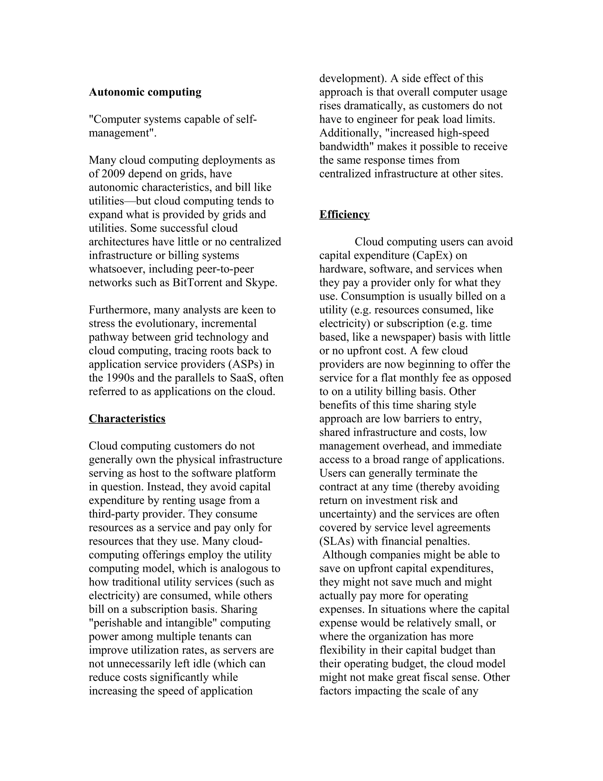 Autonomic computing
"Computer systems capable of self-
management".
Many cloud computing deployments as
of 2009 depend on grids, have
autonomic characteristics, and bill like
utilities—but cloud computing tends to
expand what is provided by grids and
utilities. Some successful cloud
architectures have little or no centralized
infrastructure or billing systems
whatsoever, including peer-to-peer
networks such as BitTorrent and Skype.
Furthermore, many analysts are keen to
stress the evolutionary, incremental
pathway between grid technology and
cloud computing, tracing roots back to
application service providers (ASPs) in
the 1990s and the parallels to SaaS, often
referred to as applications on the cloud.
Characteristics
Cloud computing customers do not
generally own the physical infrastructure
serving as host to the software platform
in question. Instead, they avoid capital
expenditure by renting usage from a
third-party provider. They consume
resources as a service and pay only for
resources that they use. Many cloud-
computing offerings employ the utility
computing model, which is analogous to
how traditional utility services (such as
electricity) are consumed, while others
bill on a subscription basis. Sharing
"perishable and intangible" computing
power among multiple tenants can
improve utilization rates, as servers are
not unnecessarily left idle (which can
reduce costs significantly while
increasing the speed of application
development). A side effect of this
approach is that overall computer usage
rises dramatically, as customers do not
have to engineer for peak load limits.
Additionally, "increased high-speed
bandwidth" makes it possible to receive
the same response times from
centralized infrastructure at other sites.
Efficiency
Cloud computing users can avoid
capital expenditure (CapEx) on
hardware, software, and services when
they pay a provider only for what they
use. Consumption is usually billed on a
utility (e.g. resources consumed, like
electricity) or subscription (e.g. time
based, like a newspaper) basis with little
or no upfront cost. A few cloud
providers are now beginning to offer the
service for a flat monthly fee as opposed
to on a utility billing basis. Other
benefits of this time sharing style
approach are low barriers to entry,
shared infrastructure and costs, low
management overhead, and immediate
access to a broad range of applications.
Users can generally terminate the
contract at any time (thereby avoiding
return on investment risk and
uncertainty) and the services are often
covered by service level agreements
(SLAs) with financial penalties.
Although companies might be able to
save on upfront capital expenditures,
they might not save much and might
actually pay more for operating
expenses. In situations where the capital
expense would be relatively small, or
where the organization has more
flexibility in their capital budget than
their operating budget, the cloud model
might not make great fiscal sense. Other
factors impacting the scale of any
 