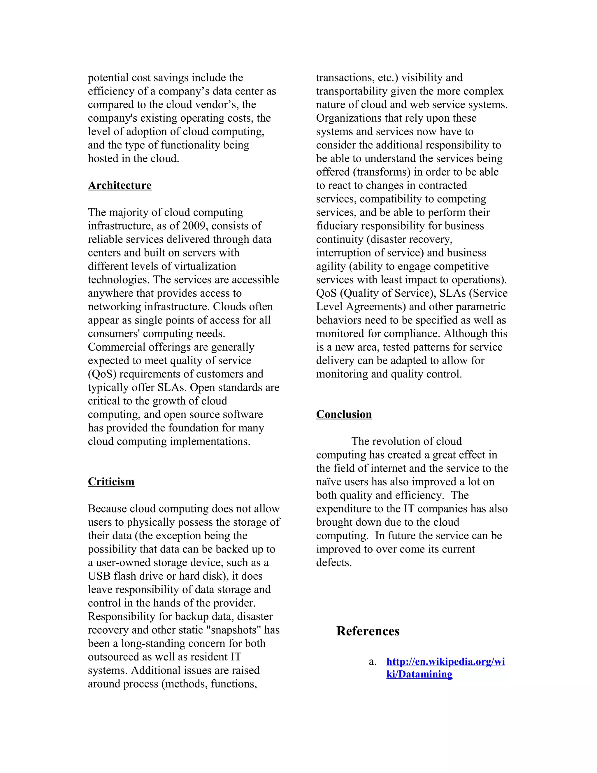 potential cost savings include the
efficiency of a company’s data center as
compared to the cloud vendor’s, the
company's existing operating costs, the
level of adoption of cloud computing,
and the type of functionality being
hosted in the cloud.
Architecture
The majority of cloud computing
infrastructure, as of 2009, consists of
reliable services delivered through data
centers and built on servers with
different levels of virtualization
technologies. The services are accessible
anywhere that provides access to
networking infrastructure. Clouds often
appear as single points of access for all
consumers' computing needs.
Commercial offerings are generally
expected to meet quality of service
(QoS) requirements of customers and
typically offer SLAs. Open standards are
critical to the growth of cloud
computing, and open source software
has provided the foundation for many
cloud computing implementations.
Criticism
Because cloud computing does not allow
users to physically possess the storage of
their data (the exception being the
possibility that data can be backed up to
a user-owned storage device, such as a
USB flash drive or hard disk), it does
leave responsibility of data storage and
control in the hands of the provider.
Responsibility for backup data, disaster
recovery and other static "snapshots" has
been a long-standing concern for both
outsourced as well as resident IT
systems. Additional issues are raised
around process (methods, functions,
transactions, etc.) visibility and
transportability given the more complex
nature of cloud and web service systems.
Organizations that rely upon these
systems and services now have to
consider the additional responsibility to
be able to understand the services being
offered (transforms) in order to be able
to react to changes in contracted
services, compatibility to competing
services, and be able to perform their
fiduciary responsibility for business
continuity (disaster recovery,
interruption of service) and business
agility (ability to engage competitive
services with least impact to operations).
QoS (Quality of Service), SLAs (Service
Level Agreements) and other parametric
behaviors need to be specified as well as
monitored for compliance. Although this
is a new area, tested patterns for service
delivery can be adapted to allow for
monitoring and quality control.
Conclusion
The revolution of cloud
computing has created a great effect in
the field of internet and the service to the
naïve users has also improved a lot on
both quality and efficiency. The
expenditure to the IT companies has also
brought down due to the cloud
computing. In future the service can be
improved to over come its current
defects.
References
a. http://en.wikipedia.org/wi
ki/Datamining
 
