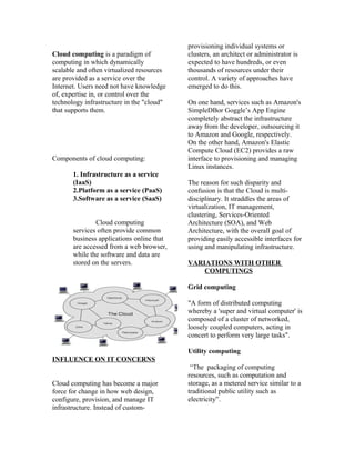 Cloud computing is a paradigm of
computing in which dynamically
scalable and often virtualized resources
are provided as a service over the
Internet. Users need not have knowledge
of, expertise in, or control over the
technology infrastructure in the "cloud"
that supports them.
Components of cloud computing:
1. Infrastructure as a service
(IaaS)
2.Platform as a service (PaaS)
3.Software as a service (SaaS)
Cloud computing
services often provide common
business applications online that
are accessed from a web browser,
while the software and data are
stored on the servers.
INFLUENCE ON IT CONCERNS
Cloud computing has become a major
force for change in how web design,
configure, provision, and manage IT
infrastructure. Instead of custom-
provisioning individual systems or
clusters, an architect or administrator is
expected to have hundreds, or even
thousands of resources under their
control. A variety of approaches have
emerged to do this.
On one hand, services such as Amazon's
SimpleDBor Goggle’s App Engine
completely abstract the infrastructure
away from the developer, outsourcing it
to Amazon and Google, respectively.
On the other hand, Amazon's Elastic
Compute Cloud (EC2) provides a raw
interface to provisioning and managing
Linux instances.
The reason for such disparity and
confusion is that the Cloud is multi-
disciplinary. It straddles the areas of
virtualization, IT management,
clustering, Services-Oriented
Architecture (SOA), and Web
Architecture, with the overall goal of
providing easily accessible interfaces for
using and manipulating infrastructure.
VARIATIONS WITH OTHER
COMPUTINGS
Grid computing
"A form of distributed computing
whereby a 'super and virtual computer' is
composed of a cluster of networked,
loosely coupled computers, acting in
concert to perform very large tasks".
Utility computing
“The packaging of computing
resources, such as computation and
storage, as a metered service similar to a
traditional public utility such as
electricity”.
 