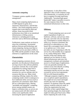 Autonomic computing
"Computer systems capable of self-
management".
Many cloud computing deployments as
of 2009 depend on grids, have
autonomic characteristics, and bill like
utilities—but cloud computing tends to
expand what is provided by grids and
utilities. Some successful cloud
architectures have little or no centralized
infrastructure or billing systems
whatsoever, including peer-to-peer
networks such as BitTorrent and Skype.
Furthermore, many analysts are keen to
stress the evolutionary, incremental
pathway between grid technology and
cloud computing, tracing roots back to
application service providers (ASPs) in
the 1990s and the parallels to SaaS, often
referred to as applications on the cloud.
Characteristics
Cloud computing customers do not
generally own the physical infrastructure
serving as host to the software platform
in question. Instead, they avoid capital
expenditure by renting usage from a
third-party provider. They consume
resources as a service and pay only for
resources that they use. Many cloud-
computing offerings employ the utility
computing model, which is analogous to
how traditional utility services (such as
electricity) are consumed, while others
bill on a subscription basis. Sharing
"perishable and intangible" computing
power among multiple tenants can
improve utilization rates, as servers are
not unnecessarily left idle (which can
reduce costs significantly while
increasing the speed of application
development). A side effect of this
approach is that overall computer usage
rises dramatically, as customers do not
have to engineer for peak load limits.
Additionally, "increased high-speed
bandwidth" makes it possible to receive
the same response times from
centralized infrastructure at other sites.
Efficiency
Cloud computing users can avoid
capital expenditure (CapEx) on
hardware, software, and services when
they pay a provider only for what they
use. Consumption is usually billed on a
utility (e.g. resources consumed, like
electricity) or subscription (e.g. time
based, like a newspaper) basis with little
or no upfront cost. A few cloud
providers are now beginning to offer the
service for a flat monthly fee as opposed
to on a utility billing basis. Other
benefits of this time sharing style
approach are low barriers to entry,
shared infrastructure and costs, low
management overhead, and immediate
access to a broad range of applications.
Users can generally terminate the
contract at any time (thereby avoiding
return on investment risk and
uncertainty) and the services are often
covered by service level agreements
(SLAs) with financial penalties.
Although companies might be able to
save on upfront capital expenditures,
they might not save much and might
actually pay more for operating
expenses. In situations where the capital
expense would be relatively small, or
where the organization has more
flexibility in their capital budget than
their operating budget, the cloud model
might not make great fiscal sense. Other
factors impacting the scale of any
 