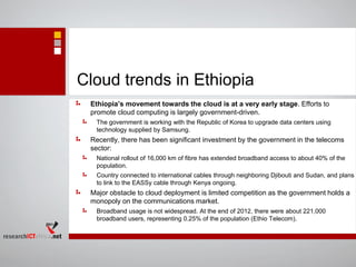 Cloud trends in Ethiopia
Ethiopia’s movement towards the cloud is at a very early stage. Efforts to
promote cloud computing is largely government-driven.
The government is working with the Republic of Korea to upgrade data centers using
technology supplied by Samsung.
Recently, there has been significant investment by the government in the telecoms
sector:
National rollout of 16,000 km of fibre has extended broadband access to about 40% of the
population.
Country connected to international cables through neighboring Djibouti and Sudan, and plans
to link to the EASSy cable through Kenya ongoing.
Major obstacle to cloud deployment is limited competition as the government holds a
monopoly on the communications market.
Broadband usage is not widespread. At the end of 2012, there were about 221,000
broadband users, representing 0.25% of the population (Ethio Telecom).
 