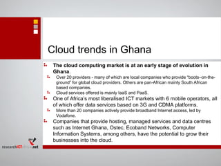 Cloud trends in Ghana
The cloud computing market is at an early stage of evolution in
Ghana.
Over 20 providers - many of which are local companies who provide “boots–on-the-
ground” for global cloud providers. Others are pan-African mainly South African
based companies.
Cloud services offered is mainly IaaS and PaaS.
One of Africa’s most liberalised ICT markets with 6 mobile operators, all
of which offer data services based on 3G and CDMA platforms.
More than 20 companies actively provide broadband Internet access, led by
Vodafone.
Companies that provide hosting, managed services and data centres
such as Internet Ghana, Ostec, Ecoband Networks, Computer
Information Systems, among others, have the potential to grow their
businesses into the cloud.
 