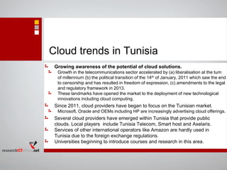 Cloud trends in Tunisia
Growing awareness of the potential of cloud solutions.
Growth in the telecommunications sector accelerated by (a) liberalisation at the turn
of millennium (b) the political transition of the 14th of January, 2011 which saw the end
to censorship and has resulted in freedom of expression, (c) amendments to the legal
and regulatory framework in 2013.
These landmarks have opened the market to the deployment of new technological
innovations including cloud computing.
Since 2011, cloud providers have began to focus on the Tunisian market.
Microsoft, Oracle and OEMs including HP are increasingly advertising cloud offerings.
Several cloud providers have emerged within Tunisia that provide public
clouds. Local players include Tunisia Telecom, Smart host and Axelaris.
Services of other international operators like Amazon are hardly used in
Tunisia due to the foreign exchange regulations.
Universities beginning to introduce courses and research in this area.
 
