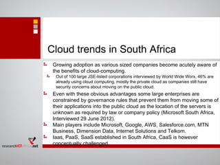 Cloud trends in South Africa
Growing adoption as various sized companies become acutely aware of
the benefits of cloud-computing.
Out of 100 large JSE-listed corporations interviewed by World Wide Worx, 46% are
already using cloud computing, mostly the private cloud as companies still have
security concerns about moving on the public cloud.
Even with these obvious advantages some large enterprises are
constrained by governance rules that prevent them from moving some of
their applications into the public cloud as the location of the servers is
unknown as required by law or company policy (Microsoft South Africa,
Interviewed 29 June 2012).
Main players include Microsoft, Google, AWS, Salesforce.com, MTN
Business, Dimension Data, Internet Solutions and Telkom.
Iaas, PaaS, SaaS established in South Africa, CaaS is however
conceptually challenged.
 