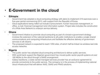 16
‣ E-Government in the cloud
• Ethiopia:
• Government has adopted a cloud-computing strategy with plans to implement 219 eservices over a
five-year period commencing 2013, with support from the Republic of Korea.
• Cloud applications being rolled out include e-procurement, human resources management, e-
office, e-mail, financial management and information system. Project also includes the construction
of a Wide Area Network to underpin service delivery.
‣ Ghana
• Government initiative to promote cloud-computing as part of a broad e-government strategy
involves the extension of the national backbone to all public institutions to enable a single shared
communications and computing infrastructure and facilitate the effective delivery of government
services to all citizens.
• The proposed network is expected to reach 1050 sites, of which half be linked via wireless last mile
access networks.
‣ Nigeria
• The public sector has adopted cloud-computing architecture to deliver public services.
• WIth world bank support the Nigerian government has moved public sector payroll systems at over
180 MDAs to the cloud through a SAAS arrangement.
• Galaxy backbone, a state owned managed services provider has an exclusive agreement to
provide connectivity to the public service. The company is in the process of implementing national
cloud infrastructure that will deliver IAAS, SAAS and PAAS solutions.
 