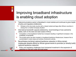 Improving broadband infrastructure
is enabling cloud adoption
Telecommunications sector is liberalised in most markets and continues to grow inspite
of policy and regulatory bottlenecks.
Ethiopia is the only study country with a closed market and lags other African countries in
arising from a market monopoly situation.
International bandwidth capacity bolstered by recent landings of new submarine
cables, both on the west and east coasts of Africa.
Competition in the broadband market has increased resulting in significant increases in the
availability of bandwidth..
The private sector has also invested in broadband backbone infrastructure, however this is
concentrated in urban areas and centres of economic activity.
Nevertheless territorial national backbone networks in Africa remain
inadequate despite efforts by African governments to promote (or directly build)
national backbone networks.
Policy and regulatory challenges have hampered investment in the expansion of
networks to rural and under-serviced areas
 