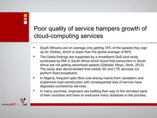 Poor quality of service hampers growth of
cloud-computing services
• South Africans are on average only getting 74% of the speeds they sign
up for (Ookla), which is lower than the global average of 85%.
• The Ookla findings are supported by a broadband QoS pilot study
conducted by RIA in South Africa which found that consumers in South
Africa are not getting advertised speeds (Gillwald, Moyo, Stork, 2012).
The study also demonstrated that mobile 3G and LTE services out
perform fixed broadband.
• In Nigeria, frequent optic fibre cuts arising mainly from vandalism and
unplanned road construction with consequential loss of service have
degraded connectivity services.
• In many countries, engineers are battling their way to the remotest parts
of their countries and have to overcome many obstacles in the process.
 