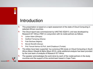 Introduction
This presentation is based on a rapid assessment of the state of Cloud Computing in
selected African countries.
The Cloud report was commissioned by UNCTAD 2Q2013, and was developed by
Research ICT Africa (“RIA”) in conjunction with its nodal partners as follows:
Lishan Adam (Ethiopia)
Godfred Frempong (Ghana)
Fola Odufuwa (Nigeria)
Muriuki Mureithi (Kenya)
Prof. Farouk Kamoun & Prof. Jamil Chaabouni (Tunisia)
The slides have been supported by a previous RIA study on Cloud Computing in South
Africa (Alison Gilwald & Mpho Moyo 2012), while additional analysis has been provided
by the core team of analysts of Research ICT Africa.
The speaker acknowledges the work done by each of the nodal partners in the study
countries and the support of the central team based in Cape Town.
 