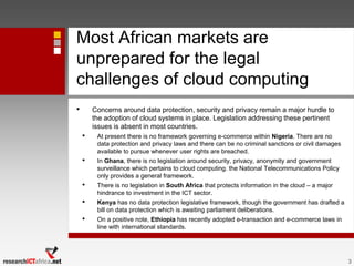 Most African markets are
unprepared for the legal
challenges of cloud computing
• Concerns around data protection, security and privacy remain a major hurdle to
the adoption of cloud systems in place. Legislation addressing these pertinent
issues is absent in most countries.
• At present there is no framework governing e-commerce within Nigeria. There are no
data protection and privacy laws and there can be no criminal sanctions or civil damages
available to pursue whenever user rights are breached.
• In Ghana, there is no legislation around security, privacy, anonymity and government
surveillance which pertains to cloud computing. the National Telecommunications Policy
only provides a general framework.
• There is no legislation in South Africa that protects information in the cloud – a major
hindrance to investment in the ICT sector.
• Kenya has no data protection legislative framework, though the government has drafted a
bill on data protection which is awaiting parliament deliberations.
• On a positive note, Ethiopia has recently adopted e-transaction and e-commerce laws in
line with international standards.
3
 