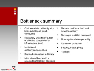 Bottleneck summary
• Cost associated with migration
limits adoption of cloud-
computing
• Regulatory uncertainty & lack
of effective competition (at
infrastructure level)
• Institutional
capacity/competencies
• Demand stimulation: e-literacy
• International bandwidth –
selected (landlocked) countries
• National backbone backhaul
network capacity
• Shortages in skilled personnel
• Open systems/interoperability
• Consumer protection
• Security, trust & piracy
• Taxation
3
 
