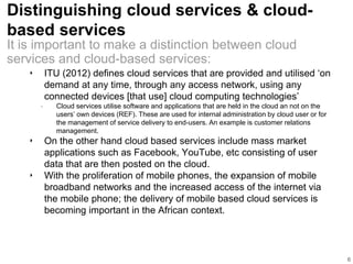 Distinguishing cloud services & cloud-
based services
‣ ITU (2012) defines cloud services that are provided and utilised ‘on
demand at any time, through any access network, using any
connected devices [that use] cloud computing technologies’
• Cloud services utilise software and applications that are held in the cloud an not on the
users’ own devices (REF). These are used for internal administration by cloud user or for
the management of service delivery to end-users. An example is customer relations
management.
‣ On the other hand cloud based services include mass market
applications such as Facebook, YouTube, etc consisting of user
data that are then posted on the cloud.
‣ With the proliferation of mobile phones, the expansion of mobile
broadband networks and the increased access of the internet via
the mobile phone; the delivery of mobile based cloud services is
becoming important in the African context.
6
It is important to make a distinction between cloud
services and cloud-based services:
 