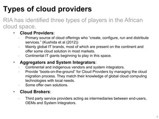 Types of cloud providers
‣ Cloud Providers:
• Primary source of cloud offerings who “create, configure, run and distribute
services.” (Kushida et al (2012))
• Mainly global IT brands, most of which are present on the continent and
offer some cloud solution in most markets.
• Continental IT giants beginning to play in this space.
‣ Aggregators and System Integrators:
• Continental and indigenous vendors and system integrators.
• Provide “boots-on-the-ground” for Cloud Providers by managing the cloud
migration process. They match their knowledge of global cloud computing
technologies with local needs.
• Some offer own solutions.
‣ Cloud Brokers:
• Third party service providers acting as intermediaries between end-users,
OEMs and System Integrators.
7
RIA has identified three types of players in the African
cloud space.
 