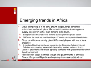 Emerging trends in Africa
Cloud-computing is in its early growth stages, large corporate
enterprises earlier adopters. Market activity across Africa appears
supply-side driven rather than demand-side driven.
Exception is South Africa where demand is arising from the private sector.
SMEs and the public sector without legacy IT assets can be greatest beneficiaries.
Cloud providers are mostly global US-based players with some local
presence.
A number of South African based companies like Dimension Data and Internet
Solutions are competing aggressively by provding services on the continent.
Local IT providers and telcos typically compete with global brands within
the cloud market.
Public sector usage is limited though the governments of Ethiopia,
Ghana, Kenya and Nigeria are beginning to explore public cloud
solutions.
 