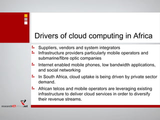 Drivers of cloud computing in Africa
Suppliers, vendors and system integrators
Infrastructure providers particularly mobile operators and
submarine/fibre optic companies
Internet enabled mobile phones, low bandwidth applications,
and social networking
In South Africa, cloud uptake is being driven by private sector
demand.
African telcos and mobile operators are leveraging existing
infrastructure to deliver cloud services in order to diversify
their revenue streams.
 