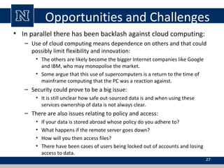Opportunities and Challenges
• In parallel there has been backlash against cloud computing:
– Use of cloud computing means dependence on others and that could
possibly limit flexibility and innovation:
• The others are likely become the bigger Internet companies like Google
and IBM, who may monopolise the market.
• Some argue that this use of supercomputers is a return to the time of
mainframe computing that the PC was a reaction against.
– Security could prove to be a big issue:
• It is still unclear how safe out-sourced data is and when using these
services ownership of data is not always clear.
– There are also issues relating to policy and access:
• If your data is stored abroad whose policy do you adhere to?
• What happens if the remote server goes down?
• How will you then access files?
• There have been cases of users being locked out of accounts and losing
access to data.
27
 
