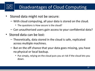 Disadvantages of Cloud Computing
• Stored data might not be secure:
– With cloud computing, all your data is stored on the cloud.
• The questions is How secure is the cloud?
– Can unauthorised users gain access to your confidential data?
• Stored data can be lost:
– Theoretically, data stored in the cloud is safe, replicated
across multiple machines.
– But on the off chance that your data goes missing, you have
no physical or local backup.
• Put simply, relying on the cloud puts you at risk if the cloud lets you
down.
37
 