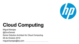 © Copyright 2012 Hewlett-Packard Development Company, L.P. The information contained herein is subject to change without notice.
Cloud Computing
Miguel Barajas
@GnuOwned
Senior Solution Architect for Cloud Computing
26 de Octubre 2012
miguel.barajas@hp.com
 