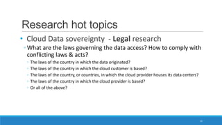 Research hot topics
• Cloud Data sovereignty - Legal research
◦ What are the laws governing the data access? How to comply with
conflicting laws & acts?
◦
◦
◦
◦
◦

The laws of the country in which the data originated?
The laws of the country in which the cloud customer is based?
The laws of the country, or countries, in which the cloud provider houses its data centers?
The laws of the country in which the cloud provider is based?
Or all of the above?

22

 