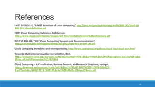 References
• NIST SP 800-145, “A NIST definition of cloud computing”, http://csrc.nist.gov/publications/drafts/800-145/Draft-SP800-145_cloud-definition.pdf
• NIST Cloud Computing Reference Architecture,
http://www.cloudcredential.org/images/pdf_files/nist%20reference%20architecture.pdf
• NIST SP 800-146, “NIST Cloud Computing Synopsis and Recommendations”,
http://csrc.nist.gov/publications/drafts/800-146/Draft-NIST-SP800-146.pdf
• Cloud Computing Portability and Interoperability, http://www.opengroup.org/cloud/cloud_iop/cloud_port.htm
• Towards Multi-criteria Cloud Service Selection, IEEE,
http://ieeexplore.ieee.org/xpl/login.jsp?tp=&arnumber=5976164&url=http%3A%2F%2Fieeexplore.ieee.org%2Fxpls%
2Fabs_all.jsp%3Farnumber%3D5976164
• Cloud Computing – A Classification, Business Models, and Research Directions, springer,
http://download.springer.com/static/pdf/458/art%253A10.1007%252Fs12599-009-00712.pdf?auth66=1388152113_369819fc6a3a7900814b03a13546acf7&ext=.pdf

26

 