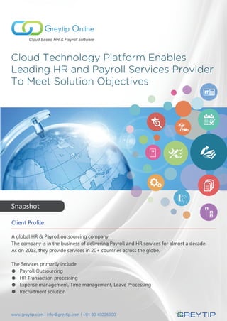 Cloud Technology Platform Enables
Leading HR and Payroll Services Provider
To Meet Solution Objectives
Greytip Online
Cloud based HR & Payroll software
Client Profile
A global HR & Payroll outsourcing company.
The company is in the business of delivering Payroll and HR services for almost a decade.
As on 2013, they provide services in 20+ countries across the globe.
The Services primarily include
Payroll Outsourcing
HR Transaction processing
Expense management, Time management, Leave Processing
Recruitment solution
16
Snapshot
www.greytip.com | info@greytip.com | +91 80 40225900
 