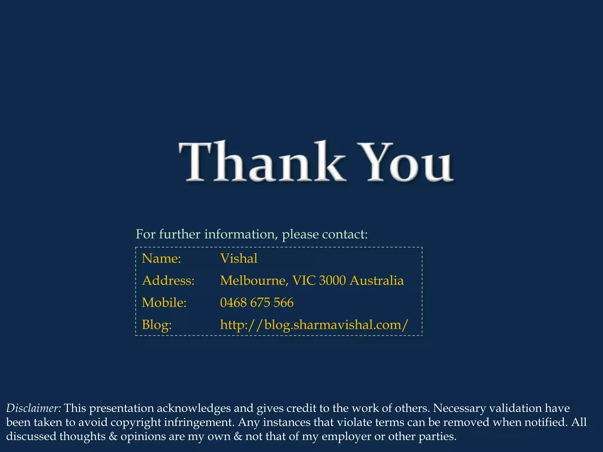 2
Disclaimer: This presentation acknowledges and gives credit to the work of others. Necessary validation have
been taken to avoid copyright infringement. Any instances that violate terms can be removed when notified. All
discussed thoughts & opinions are my own & not that of my employer or other parties.
For further information, please contact:
Name: Vishal
Address: Melbourne, VIC 3000 Australia
Mobile: 0468 675 566
Blog: http://blog.sharmavishal.com/
 