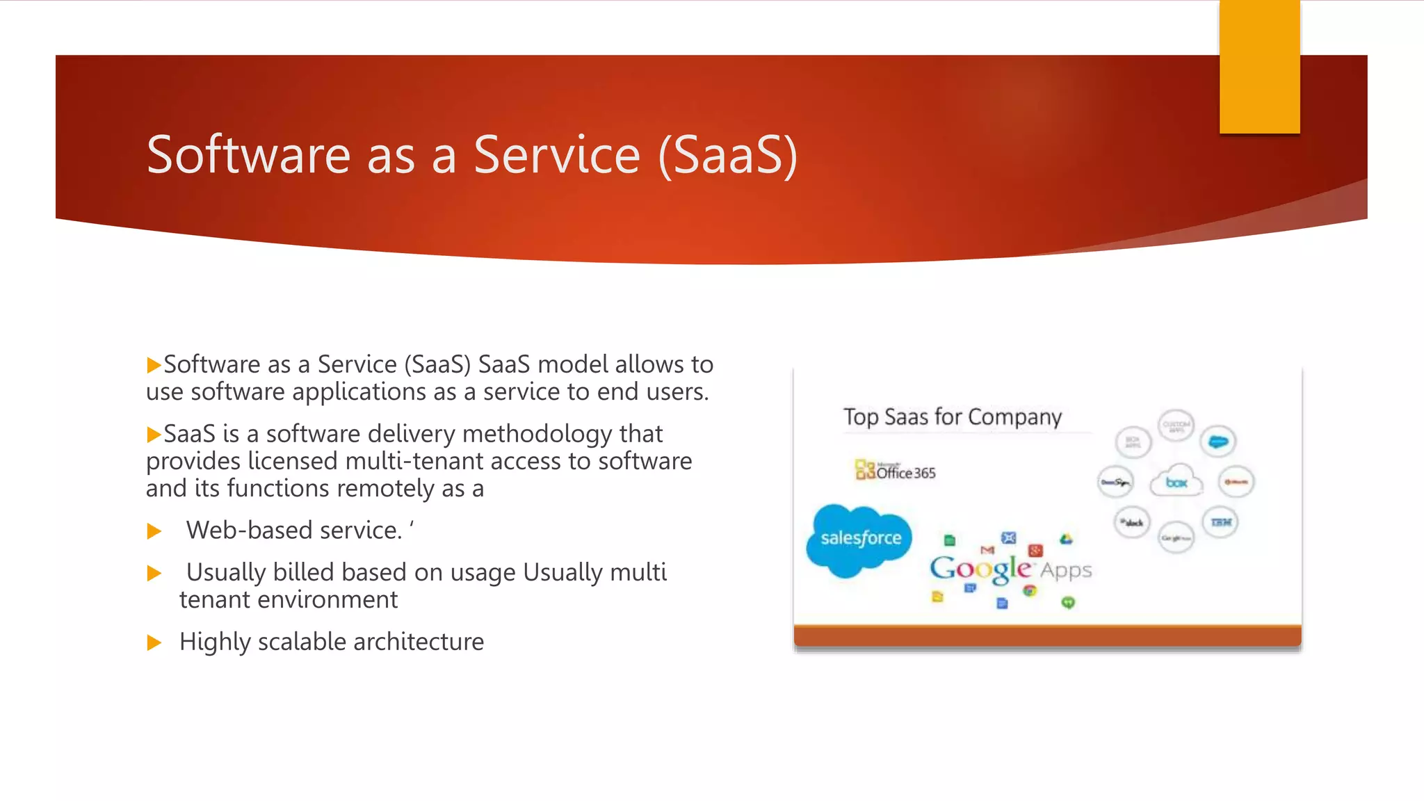 Software as a Service (SaaS)
Software as a Service (SaaS) SaaS model allows to
use software applications as a service to end users.
SaaS is a software delivery methodology that
provides licensed multi-tenant access to software
and its functions remotely as a
 Web-based service. ‘
 Usually billed based on usage Usually multi
tenant environment
 Highly scalable architecture
 