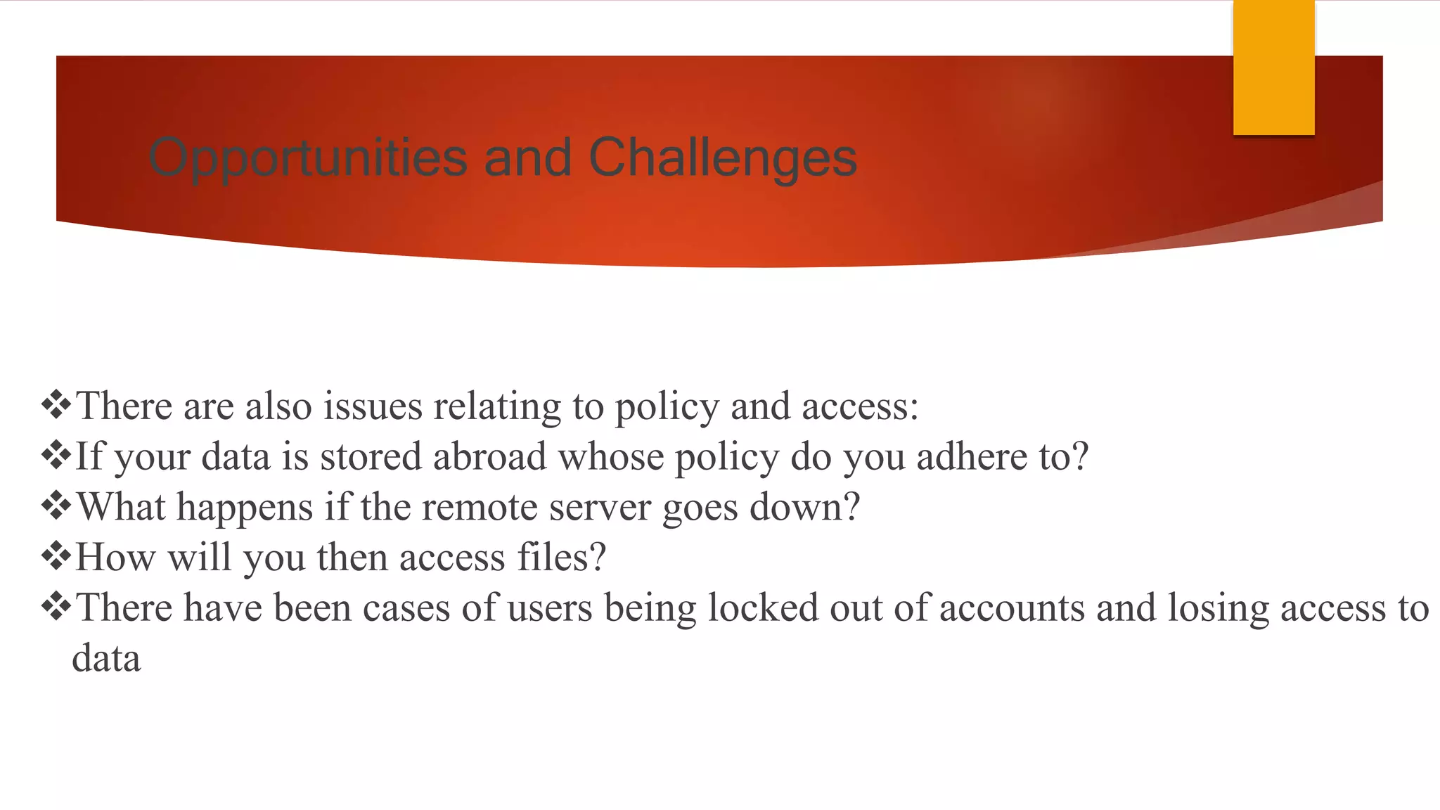Opportunities and Challenges
There are also issues relating to policy and access:
If your data is stored abroad whose policy do you adhere to?
What happens if the remote server goes down?
How will you then access files?
There have been cases of users being locked out of accounts and losing access to
data
 