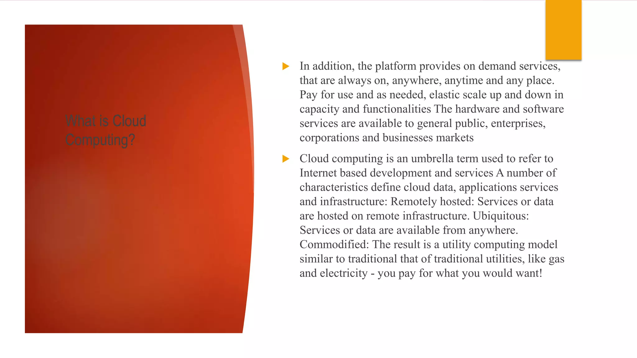 What is Cloud
Computing?
 In addition, the platform provides on demand services,
that are always on, anywhere, anytime and any place.
Pay for use and as needed, elastic scale up and down in
capacity and functionalities The hardware and software
services are available to general public, enterprises,
corporations and businesses markets
 Cloud computing is an umbrella term used to refer to
Internet based development and services A number of
characteristics define cloud data, applications services
and infrastructure: Remotely hosted: Services or data
are hosted on remote infrastructure. Ubiquitous:
Services or data are available from anywhere.
Commodified: The result is a utility computing model
similar to traditional that of traditional utilities, like gas
and electricity - you pay for what you would want!
 