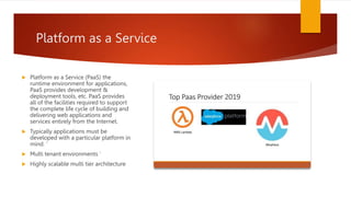 Platform as a Service
 Platform as a Service (PaaS) the
runtime environment for applications,
PaaS provides development &
deployment tools, etc. PaaS provides
all of the facilities required to support
the complete life cycle of building and
delivering web applications and
services entirely from the Internet.
 Typically applications must be
developed with a particular platform in
mind. ‘
 Multi tenant environments ‘
 Highly scalable multi tier architecture
 