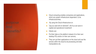  Cloud computing enables companies and applications,
which are system infrastructure dependent, to be
infrastructure-less.
 By using the Cloud infrastructure on
 "pay as used and on demand", all of us can save in
capital and operational investment!
 Clients can:
 Put their data on the platform instead of on their own
desktop PCs and/or on their own servers.
 They can put their applications on the cloud and use the
servers within the cloud to do processing and data
manipulations etc.
purpose
And
benefits?
 