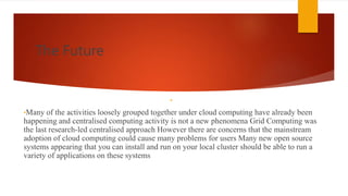 The Future
•27
•Many of the activities loosely grouped together under cloud computing have already been
happening and centralised computing activity is not a new phenomena Grid Computing was
the last research-led centralised approach However there are concerns that the mainstream
adoption of cloud computing could cause many problems for users Many new open source
systems appearing that you can install and run on your local cluster should be able to run a
variety of applications on these systems
 