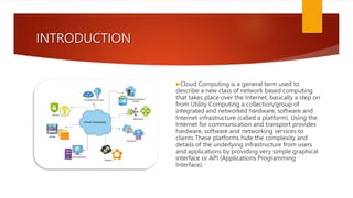 INTRODUCTION
Cloud Computing is a general term used to
describe a new class of network based computing
that takes place over the Internet, basically a step on
from Utility Computing a collection/group of
integrated and networked hardware, software and
Internet infrastructure (called a platform). Using the
Internet for communication and transport provides
hardware, software and networking services to
clients These platforms hide the complexity and
details of the underlying infrastructure from users
and applications by providing very simple graphical
interface or API (Applications Programming
Interface).
 