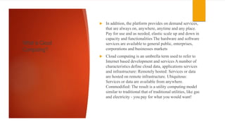 What is Cloud
Computing?
 In addition, the platform provides on demand services,
that are always on, anywhere, anytime and any place.
Pay for use and as needed, elastic scale up and down in
capacity and functionalities The hardware and software
services are available to general public, enterprises,
corporations and businesses markets
 Cloud computing is an umbrella term used to refer to
Internet based development and services A number of
characteristics define cloud data, applications services
and infrastructure: Remotely hosted: Services or data
are hosted on remote infrastructure. Ubiquitous:
Services or data are available from anywhere.
Commodified: The result is a utility computing model
similar to traditional that of traditional utilities, like gas
and electricity - you pay for what you would want!
 
