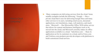What is Cloud
Computing?
 Many companies are delivering services from the cloud. Some
notable examples include the following: ' Google — Has a
private cloud that it uses for delivering Google Docs and many
other services to its users, including email access, document
applications, text translations, maps, web analytics, and much
more. ' Microsoft — Has Microsoft@ Office 3650 online service
that allows for content and business intelligence tools to be
moved into the cloud, and Microsoft currently makes its office
applications available in a cloud. ' Salesforce.com — Runs its
application set for its customers in a cloud, and its Force.com
and Vmforce.com products provide developers with platforms to
build customized cloud services.
 