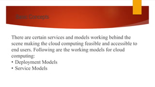 Basic Concepts
There are certain services and models working behind the
scene making the cloud computing feasible and accessible to
end users. Following are the working models for cloud
computing:
• Deployment Models
• Service Models
 