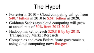 The Hype!
• Forrester in 2010 – Cloud computing will go from
$40.7 billion in 2010 to $241 billion in 2020.
• Goldman Sachs says cloud computing will grow
at annual rate of 30% from 2013-2018
• Hadoop market to reach $20.8 B by by 2018:
Transparency Market Research
• Companies and even Federal/state governments
using cloud computing now: fbo.gov
1
 