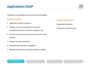 Connaissances de base sur
les SI
Différentes infrastructures
informatiques
Méthodes de Conception
des SI
Fonctionnement d’une base
de données
Applications OLAP
L'analyse et la manipulation des données sont privilégiées.
Requêtes complexes
 Applications d'aide à la décision
 Utilisées par hauts responsables, les services
marketing, financiers, contrôleurs de gestion, etc..
 Ne nécessitent pas la connaissance des structures des
données.
 Utilisent des data warehouses
 Manipulent des données hétérogènes.
 Nombre d'utilisateurs simultanés relativement faible.
26
Exemples d'applications :
Analyse des tendances
Analyse des comportements
 