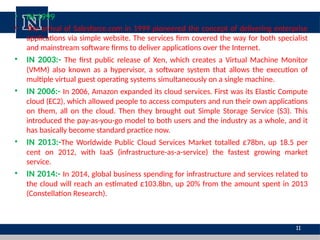 • IN 1999
• The arrival of Salesforce.com in 1999 pioneered the concept of delivering enterprise
applications via simple website. The services firm covered the way for both specialist
and mainstream software firms to deliver applications over the Internet.
• IN 2003:- The first public release of Xen, which creates a Virtual Machine Monitor
(VMM) also known as a hypervisor, a software system that allows the execution of
multiple virtual guest operating systems simultaneously on a single machine.
• IN 2006:- In 2006, Amazon expanded its cloud services. First was its Elastic Compute
cloud (EC2), which allowed people to access computers and run their own applications
on them, all on the cloud. Then they brought out Simple Storage Service (S3). This
introduced the pay-as-you-go model to both users and the industry as a whole, and it
has basically become standard practice now.
• IN 2013:-The Worldwide Public Cloud Services Market totalled £78bn, up 18.5 per
cent on 2012, with IaaS (infrastructure-as-a-service) the fastest growing market
service.
• IN 2014:- In 2014, global business spending for infrastructure and services related to
the cloud will reach an estimated £103.8bn, up 20% from the amount spent in 2013
(Constellation Research).
11
 