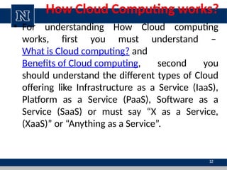 How Cloud Computing works?
• For understanding How Cloud computing
works, first you must understand –
What is Cloud computing? and
Benefits of Cloud computing, second you
should understand the different types of Cloud
offering like Infrastructure as a Service (IaaS),
Platform as a Service (PaaS), Software as a
Service (SaaS) or must say “X as a Service,
(XaaS)” or “Anything as a Service”.
12
 