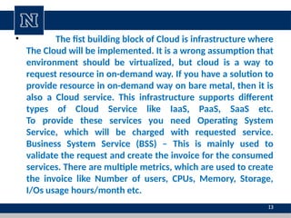 • The fist building block of Cloud is infrastructure where
The Cloud will be implemented. It is a wrong assumption that
environment should be virtualized, but cloud is a way to
request resource in on-demand way. If you have a solution to
provide resource in on-demand way on bare metal, then it is
also a Cloud service. This infrastructure supports different
types of Cloud Service like IaaS, PaaS, SaaS etc.
To provide these services you need Operating System
Service, which will be charged with requested service.
Business System Service (BSS) – This is mainly used to
validate the request and create the invoice for the consumed
services. There are multiple metrics, which are used to create
the invoice like Number of users, CPUs, Memory, Storage,
I/Os usage hours/month etc.
13
 